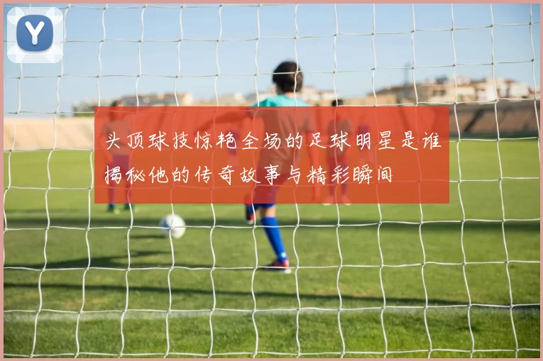 头顶球技惊艳全场的足球明星是谁揭秘他的传奇故事与精彩瞬间