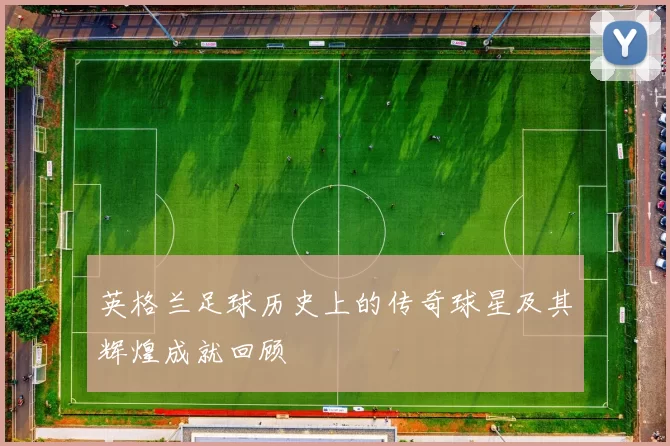 英格兰足球历史上的传奇球星及其辉煌成就回顾
