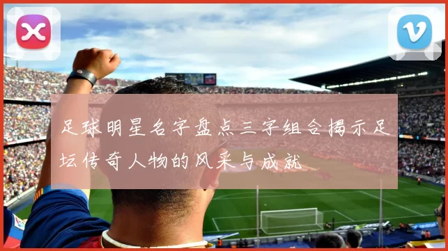 足球明星名字盘点三字组合揭示足坛传奇人物的风采与成就