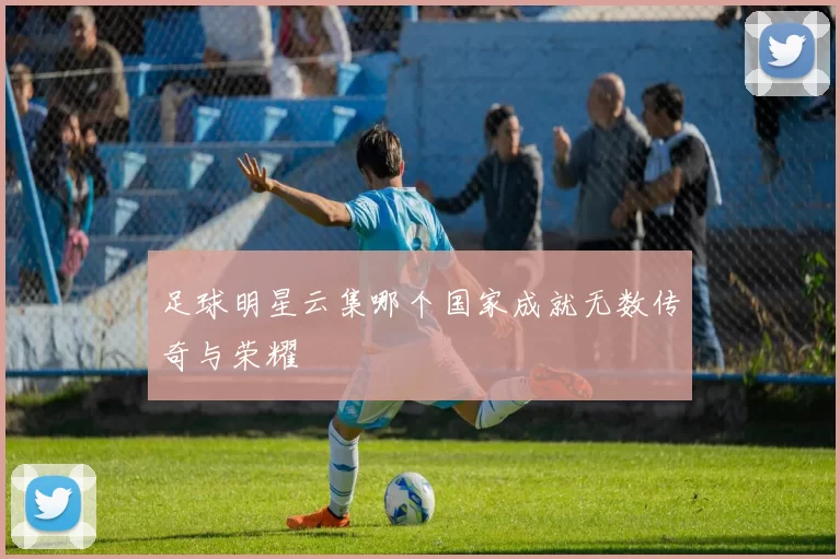 足球明星云集哪个国家成就无数传奇与荣耀