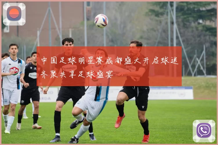 中国足球明星赛成都盛大开启球迷齐聚共享足球盛宴