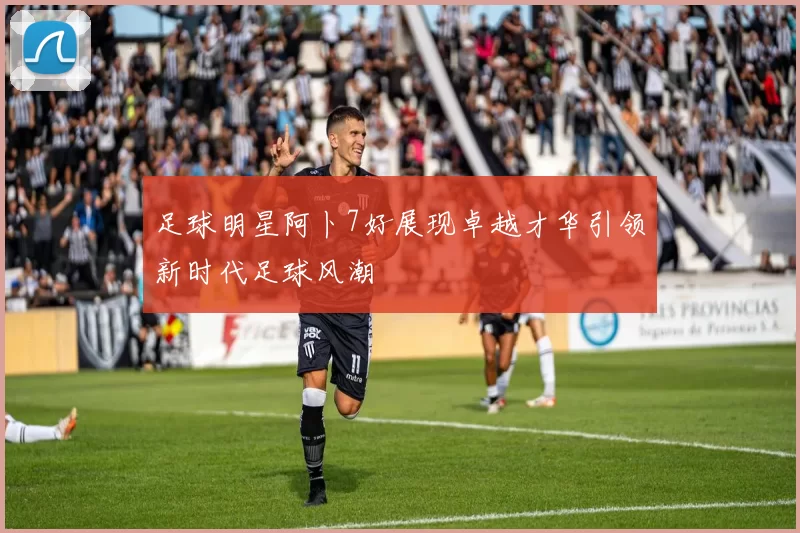 足球明星阿卜7好展现卓越才华引领新时代足球风潮