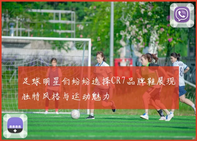 足球明星们纷纷选择CR7品牌鞋展现独特风格与运动魅力