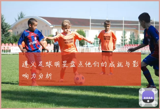 遵义足球明星盘点他们的成就与影响力分析
