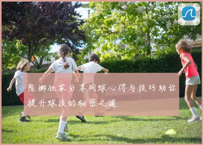陈娜独家分享网球心得与技巧助你提升球技的秘密之道