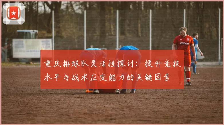 重庆排球队灵活性探讨：提升竞技水平与战术应变能力的关键因素