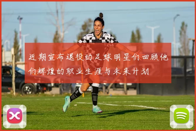 近期宣布退役的足球明星们回顾他们辉煌的职业生涯与未来计划