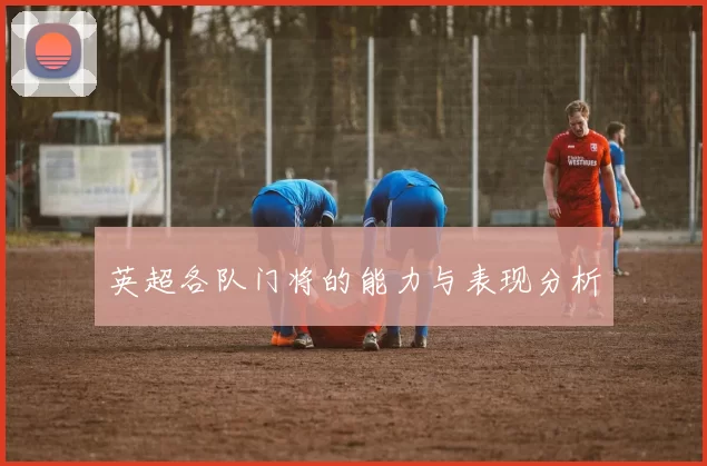 英超各队门将的能力与表现分析