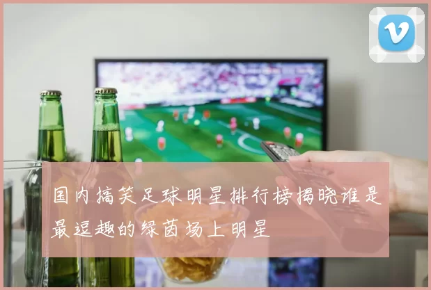 国内搞笑足球明星排行榜揭晓谁是最逗趣的绿茵场上明星