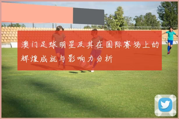 澳门足球明星及其在国际赛场上的辉煌成就与影响力分析