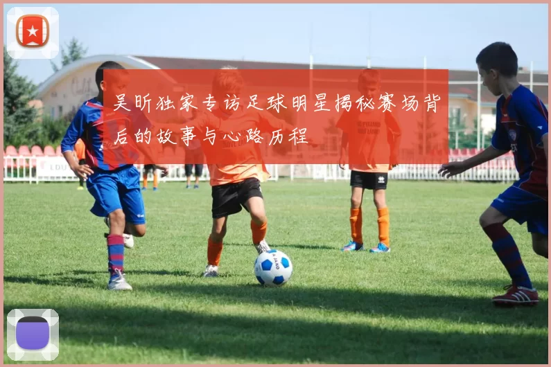 吴昕独家专访足球明星揭秘赛场背后的故事与心路历程
