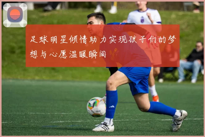 足球明星倾情助力实现孩子们的梦想与心愿温暖瞬间