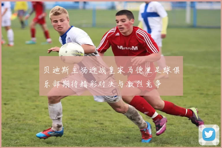 贝迪斯主场迎战皇家马德里足球俱乐部期待精彩对决与激烈竞争