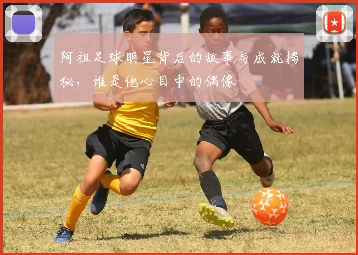 阿祖足球明星背后的故事与成就揭秘，谁是他心目中的偶像