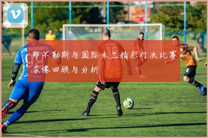 那不勒斯与国际米兰精彩对决比赛录像回顾与分析