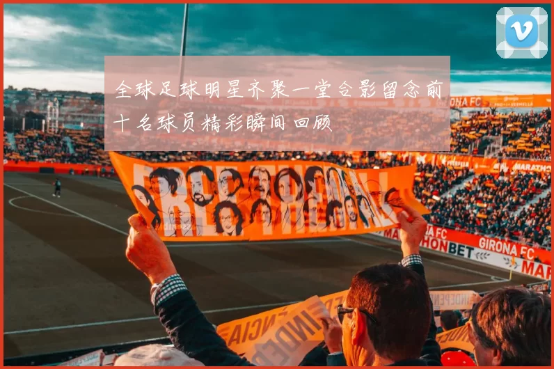 全球足球明星齐聚一堂合影留念前十名球员精彩瞬间回顾