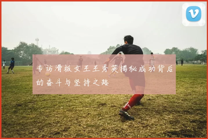 专访滑板女王王秀英揭秘成功背后的奋斗与坚持之路