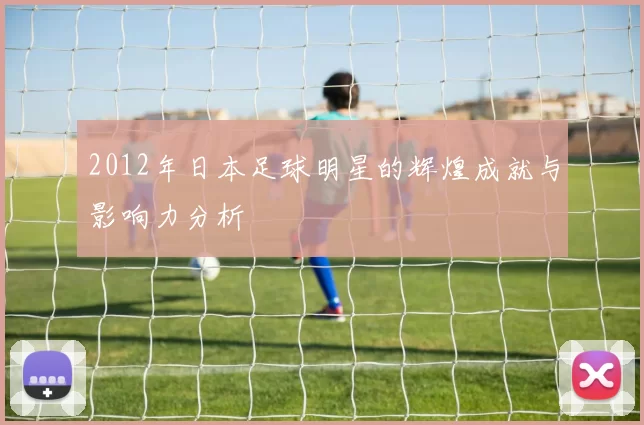 2012年日本足球明星的辉煌成就与影响力分析
