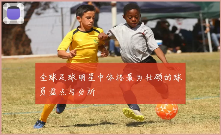 全球足球明星中体格最为壮硕的球员盘点与分析