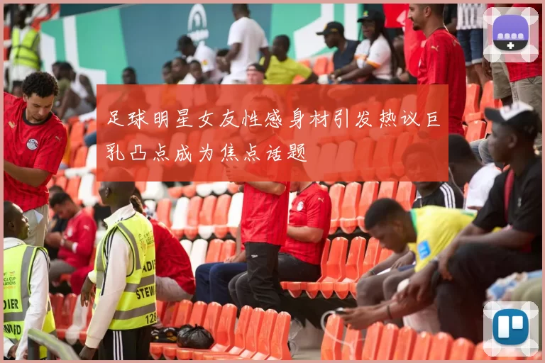 足球明星女友性感身材引发热议巨乳凸点成为焦点话题