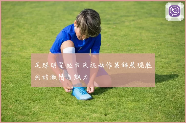 足球明星经典庆祝动作集锦展现胜利的激情与魅力