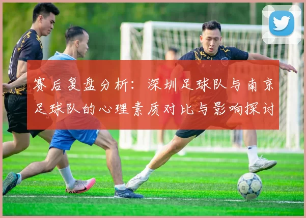 赛后复盘分析：深圳足球队与南京足球队的心理素质对比与影响探讨
