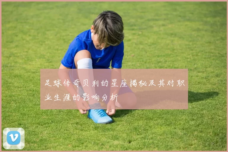 足球传奇贝利的星座揭秘及其对职业生涯的影响分析
