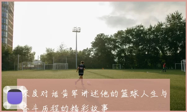 深度对话黄军讲述他的篮球人生与奋斗历程的精彩故事