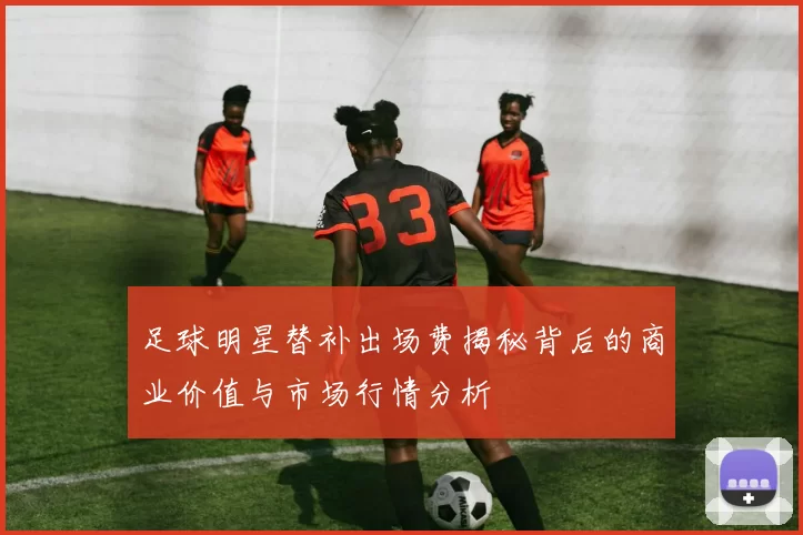 足球明星替补出场费揭秘背后的商业价值与市场行情分析