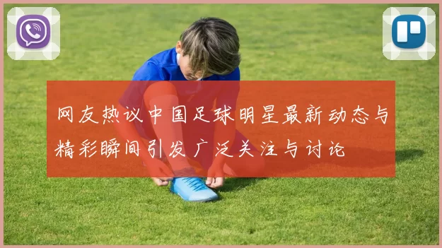 网友热议中国足球明星最新动态与精彩瞬间引发广泛关注与讨论