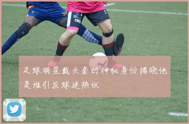 足球明星戴头套的神秘身份揭晓他是谁引发球迷热议