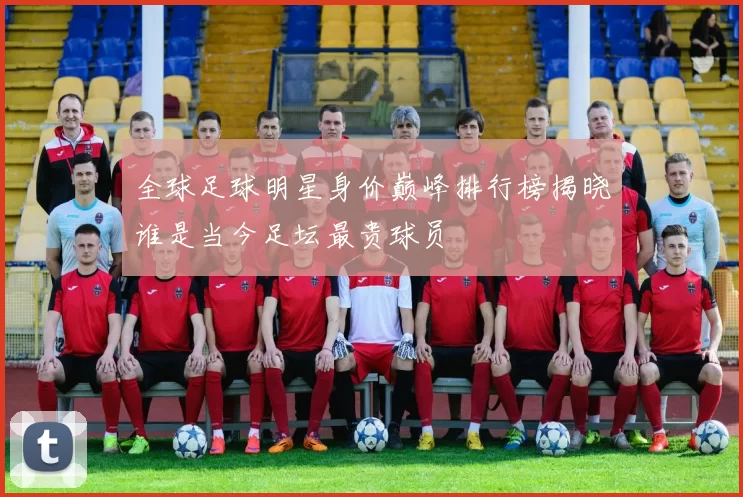 全球足球明星身价巅峰排行榜揭晓谁是当今足坛最贵球员