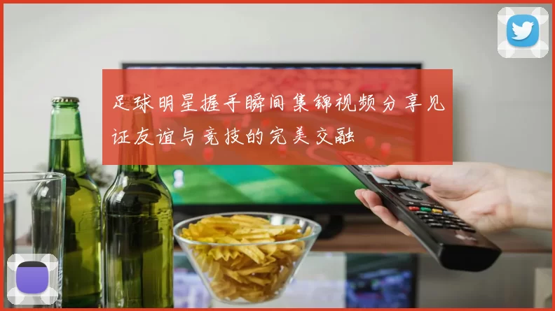 足球明星握手瞬间集锦视频分享见证友谊与竞技的完美交融