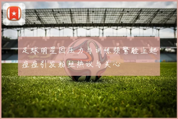 足球明星因压力与训练频繁脸上起痘痘引发粉丝热议与关心
