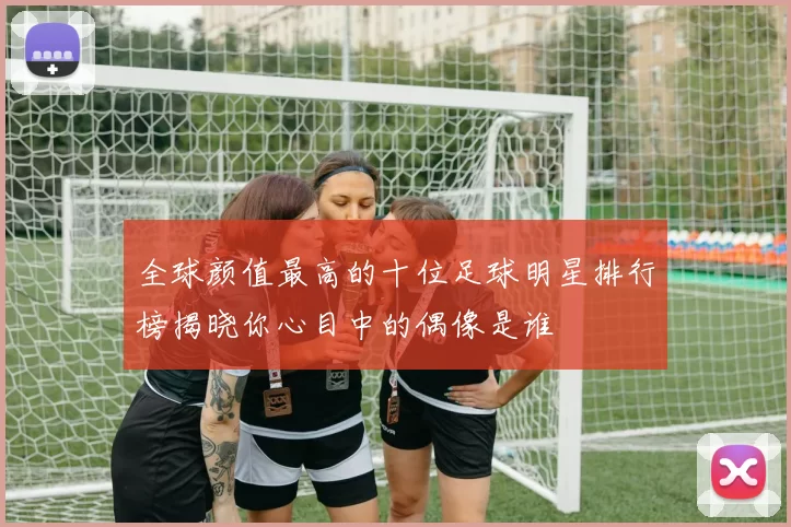 全球颜值最高的十位足球明星排行榜揭晓你心目中的偶像是谁