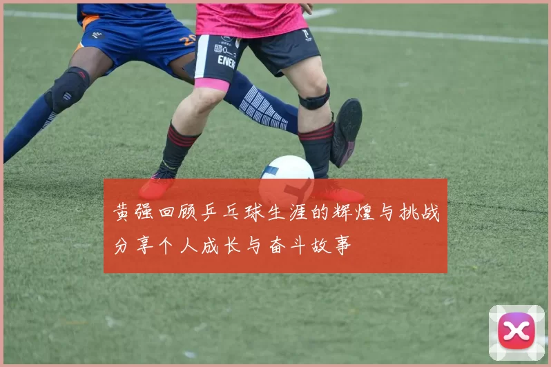 黄强回顾乒乓球生涯的辉煌与挑战分享个人成长与奋斗故事