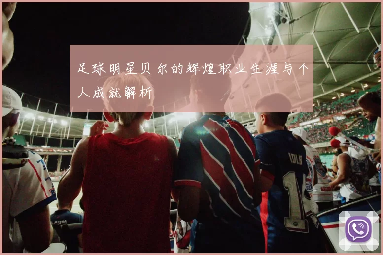 足球明星贝尔的辉煌职业生涯与个人成就解析