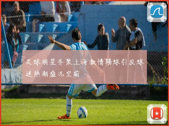 足球明星齐聚上海激情踢球引发球迷热潮盛况空前