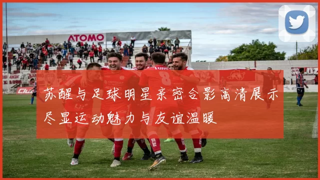 苏醒与足球明星亲密合影高清展示尽显运动魅力与友谊温暖
