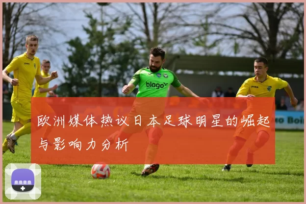 欧洲媒体热议日本足球明星的崛起与影响力分析