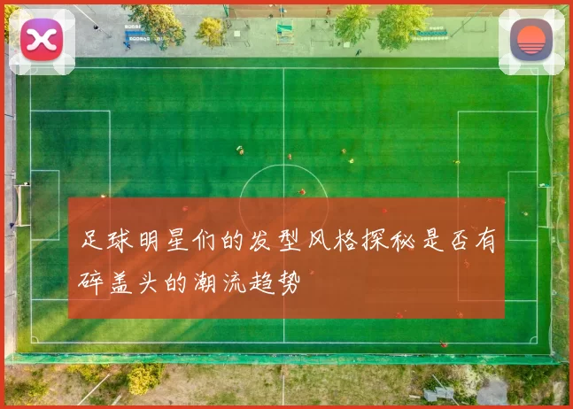 足球明星们的发型风格探秘是否有碎盖头的潮流趋势