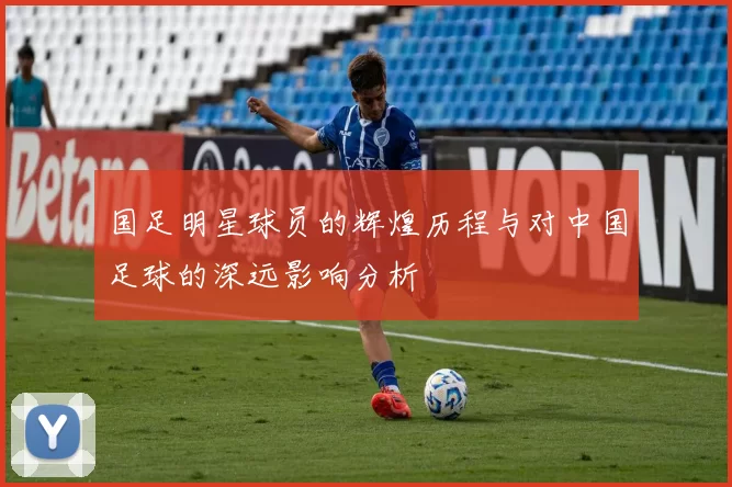 国足明星球员的辉煌历程与对中国足球的深远影响分析