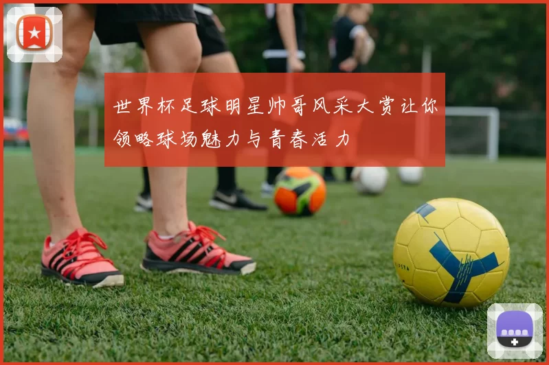 世界杯足球明星帅哥风采大赏让你领略球场魅力与青春活力